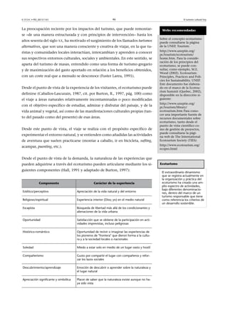 46

© FUOC • PID_00151143

La preocupación reciente por los impactos del turismo, que puede remontarse –de una manera estructurada y con principios de intervención– hasta los
años sesenta del siglo XX, ha motivado el surgimiento de los llamados turismos
alternativos, que son una manera consciente y creativa de viajar, en la que turistas y comunidades locales interactúan, intercambian y aprenden a conocer
sus respectivos entornos culturales, sociales y ambientales. En este sentido, se
aparta del turismo de masas, entendido como una forma de turismo gregario
y de maximización del gasto aportado en relación a los beneficios obtenidos,
con un coste real que a menudo se desconoce (Fuster Lareu, 1991).
Desde el punto de vista de la experiencia de los visitantes, el ecoturismo puede
definirse (Caballos-Lascurain, 1987, cit. por Burton, R., 1997, pág. 100) como
el viaje a áreas naturales relativamente incontaminadas o poco modificadas
con el objetivo específico de estudiar, admirar y disfrutar del paisaje, y de la
vida animal y vegetal, así como de las manifestaciones culturales propias (tanto del pasado como del presente) de esas áreas.
Desde este punto de vista, el viaje se realiza con el propósito específico de
experimentar el entorno natural, y se entienden como añadidas las actividades
de aventura que suelen practicarse (montar a caballo, ir en bicicleta, rafting,

El turismo cultural hoy

Webs recomendadas
Sobre el concepto ecoturismo
puede consultarse la página
de la UNEP, Tourism:
http://www.uneptie.org/
pc/tourism/ecotourism/
home.htm. Para la consideración de los principios del
ecoturismo, se puede consultar, como ejemplo, M.E.
Wood (2002). Ecotourism:
Principles, Practices and Policies for Sustainability. UNEP.
Este documento fue elaborado en el marco de la Ecotourism Summit (Quebec, 2002),
disponible en la dirección siguiente:
http://www.uneptie.org/
pc/tourism/library/
ecotourism.htm Para conocer una importante fuente de
recursos documentales sobre
ecoturismo, tanto desde el
punto de vista científico como de gestión de proyectos,
puede consultarse la página web de The International
Ecotourism Society (TIES):
http://www.ecotourism.org/
ecopro.html

acampar, puenting, etc.).
Desde el punto de vista de la demanda, la naturaleza de las experiencias que
pueden adquirirse a través del ecoturismo pueden articularse mediante los siguientes componentes (Hall, 1991 y adaptado de Burton, 1997):
Componente

Carácter de la experiencia

Estético/perceptivo

Apreciación de la vida natural y del entorno

Religioso/espiritual

Experiencia interior (Dios; yo) en el medio natural

Escapista

Búsqueda de libertad más allá de los condicionantes y
alienaciones de la vida urbana

Oportunidad

Satisfacción que se obtiene de la participación en actividades imprevistas, incluso peligrosas

Histórico-romántico

Oportunidad de revivir o imaginar las experiencias de
los pioneros de frontera que dieron forma a la cultura y a la sociedad locales o nacionales

Soledad

Miedo a estar solo en medio de un lugar vasto y hostil

Compañerismo

Gusto por compartir el lugar con compañeros y reforzar los lazos sociales

Descubrimiento/aprendizaje

Emoción de descubrir o aprender sobre la naturaleza y
el lugar natural

Apreciación significante y simbólica

Placer de saber que la naturaleza existe aunque no haya sido vista

Ecoturismo
El extraordinario dinamismo
que se registra actualmente en
la organización y práctica del
ecoturismo ha creado una amplio espectro de actividades,
bajo diferentes denominaciones, dentro del marco de un
turismo responsable que tiene
como referencia los criterios de
un desarrollo sostenible.

 