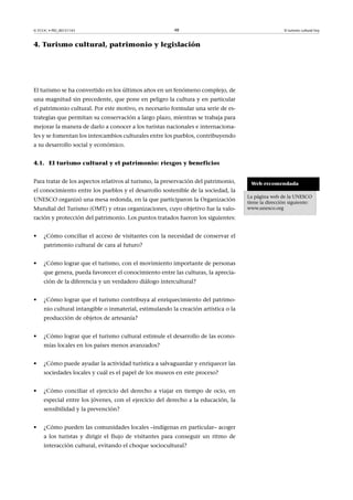 © FUOC • PID_00151143

48

El turismo cultural hoy

4. Turismo cultural, patrimonio y legislación

El turismo se ha convertido en los últimos años en un fenómeno complejo, de
una magnitud sin precedente, que pone en peligro la cultura y en particular
el patrimonio cultural. Por este motivo, es necesario formular una serie de estrategias que permitan su conservación a largo plazo, mientras se trabaja para
mejorar la manera de darlo a conocer a los turistas nacionales e internacionales y se fomentan los intercambios culturales entre los pueblos, contribuyendo
a su desarrollo social y económico.
4.1. El turismo cultural y el patrimonio: riesgos y beneficios
Para tratar de los aspectos relativos al turismo, la preservación del patrimonio,
el conocimiento entre los pueblos y el desarrollo sostenible de la sociedad, la
UNESCO organizó una mesa redonda, en la que participaron la Organización
Mundial del Turismo (OMT) y otras organizaciones, cuyo objetivo fue la valoración y protección del patrimonio. Los puntos tratados fueron los siguientes:
•

¿Cómo conciliar el acceso de visitantes con la necesidad de conservar el
patrimonio cultural de cara al futuro?

•

¿Cómo lograr que el turismo, con el movimiento importante de personas
que genera, pueda favorecer el conocimiento entre las culturas, la apreciación de la diferencia y un verdadero diálogo intercultural?

•

¿Cómo lograr que el turismo contribuya al enriquecimiento del patrimonio cultural intangible o inmaterial, estimulando la creación artística o la
producción de objetos de artesanía?

•

¿Cómo lograr que el turismo cultural estimule el desarrollo de las economías locales en los países menos avanzados?

•

¿Cómo puede ayudar la actividad turística a salvaguardar y enriquecer las
sociedades locales y cuál es el papel de los museos en este proceso?

•

¿Cómo conciliar el ejercicio del derecho a viajar en tiempo de ocio, en
especial entre los jóvenes, con el ejercicio del derecho a la educación, la
sensibilidad y la prevención?

•

¿Cómo pueden las comunidades locales –indígenas en particular– acoger
a los turistas y dirigir el flujo de visitantes para conseguir un ritmo de
interacción cultural, evitando el choque sociocultural?

Web recomendada
La página web de la UNESCO
tiene la dirección siguiente:
www.unesco.org

 