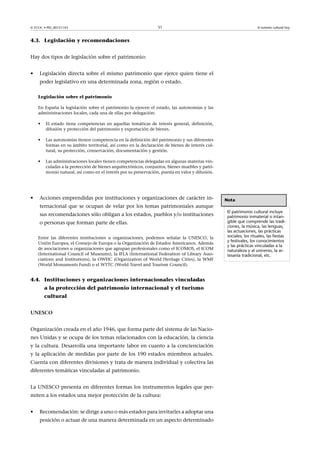 © FUOC • PID_00151143

51

El turismo cultural hoy

4.3. Legislación y recomendaciones
Hay dos tipos de legislación sobre el patrimonio:
•

Legislación directa sobre el mismo patrimonio que ejerce quien tiene el
poder legislativo en una determinada zona, región o estado.
Legislación sobre el patrimonio
En España la legislación sobre el patrimonio la ejercen el estado, las autonomías y las
administraciones locales, cada una de ellas por delegación:
•
•

Las autonomías tienen competencia en la definición del patrimonio y sus diferentes
formas en su ámbito territorial, así como en la declaración de bienes de interés cultural, su protección, conservación, documentación y gestión.

•

•

El estado tiene competencias en aquellas temáticas de interés general, definición,
difusión y protección del patrimonio y exportación de bienes.

Las administraciones locales tienen competencias delegadas en algunas materias vinculadas a la protección de bienes arquitectónicos, conjuntos, bienes muebles y patrimonio natural, así como en el interés por su preservación, puesta en valor y difusión.

Acciones emprendidas por instituciones y organizaciones de carácter internacional que se ocupan de velar por los temas patrimoniales aunque
sus recomendaciones sólo obligan a los estados, pueblos y/o instituciones
o personas que forman parte de ellas.
Entre las diferentes instituciones u organizaciones, podemos señalar la UNESCO, la
Unión Europea, el Consejo de Europa o la Organización de Estados Americanos. Además
de asociaciones u organizaciones que agrupan profesionales como el ICOMOS, el ICOM
(International Council of Museums), la IFLA (International Federation of Library Associations and Institutions), la OWHC (Organization of World Heritage Cities), la WMF
(World Monuments Fund) o el WTTC (World Travel and Tourism Council).

4.4. Instituciones y organizaciones internacionales vinculadas
a la protección del patrimonio internacional y el turismo
cultural
UNESCO
Organización creada en el año 1946, que forma parte del sistema de las Naciones Unidas y se ocupa de los temas relacionados con la educación, la ciencia
y la cultura. Desarrolla una importante labor en cuanto a la concienciación
y la aplicación de medidas por parte de los 190 estados miembros actuales.
Cuenta con diferentes divisiones y trata de manera individual y colectiva las
diferentes temáticas vinculadas al patrimonio.
La UNESCO presenta en diferentes formas los instrumentos legales que permiten a los estados una mejor protección de la cultura:
•

Recomendación: se dirige a uno o más estados para invitarles a adoptar una
posición o actuar de una manera determinada en un aspecto determinado

Nota
El patrimonio cultural incluye
patrimonio inmaterial o intangible que comprende las tradiciones, la música, las lenguas,
las actuaciones, las prácticas
sociales, los rituales, las fiestas
y festivales, los conocimientos
y las prácticas vinculadas a la
naturaleza y al universo, la artesanía tradicional, etc.

 