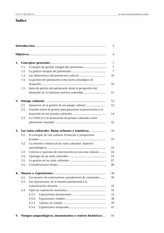 Las nuevas formas del patrimonio cultural

© FUOC • PID_00151141

Índice

Introducción...............................................................................................

5

Objetivos.......................................................................................................

6

1.

Conceptos generales..........................................................................

7

1.1.

Concepto de gestión integral del patrimonio .............................

7

1.2.

La gestión integral del patrimonio .............................................

7

1.3.

Las dimensiones del patrimonio cultural ...................................

10

1.4.

La gestión del patrimonio como factor estratégico de
desarrollo .....................................................................................

1.5.

10

Retos de gestión del patrimonio desde la perspectiva del
desarrollo de la industria turística sostenible .............................

Paisaje cultural...................................................................................

12

2.1.

Elementos de la gestión de un paisaje cultural ..........................

12

2.2.

2.

11

Grandes líneas de gestión para garantizar la preservación y el
desarrollo de los paisajes culturales ............................................

2.3.

14

La UNESCO y la declaración de paisajes culturales como
patrimonio mundial ....................................................................

3.

16

Las rutas culturales. Rutas urbanas y temáticas.......................

18

3.1.

El concepto de ruta cultural. Evolución y perspectivas
actuales ........................................................................................

3.2.

19

La creación y mejora de las rutas culturales. Aspectos
metodológicos .............................................................................

3.3.

Criterios y opciones de intervención en una ruta cultural .........

24

3.4.

Tipología de las rutas culturales .................................................

25

3.5.

La gestión de las rutas culturales ................................................

27

3.6.

Consideraciones finales ...............................................................

28

Museos y exposiciones.......................................................................

30

4.1.

Los museos: de contenedores a productores de contenidos .......

30

4.2.

4.

22

Las exposiciones: de la muestra patrimonial a la
comunicación eficiente ...............................................................

32

Tipos de exposición museística ..................................................

34

4.3.1.

Exposiciones permanentes ............................................

34

4.3.2.

Exposiciones estables .....................................................

38

4.3.3.

Galerías de estudio ........................................................

39

4.3.4.

Exposiciones temporales ................................................

41

Parques arqueológicos, monumentos y centros históricos.....

44

4.3.

5.

 