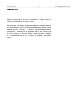 © FUOC • PID_00151141

5

Introducción

En este módulo didáctico se tratarán someramente los grandes espacios de
presentación y gestión del patrimonio cultural.
En primer lugar se recordarán los conceptos básicos de la gestión del patrimonio. A continuación, se analizarán en diferentes apartados el paisaje cultural,
las rutas culturales, los museos y exposiciones, y los parques arqueológicos,
monumentos y centros históricos, planteando aspectos relacionados con su
gestión. A lo largo de los diferentes puntos, se plantearán aspectos básicos de
la metodología de gestión de estos espacios de presentación y gestión patrimonial.

Las nuevas formas del patrimonio cultural

 