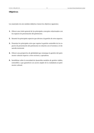 © FUOC • PID_00151141

6

Objetivos

Los materiales de este módulo didáctico tienen los objetivos siguientes:

1. Ofrecer una visión general de los principales conceptos relacionados con
los espacios de presentación del patrimonio.
2. Resumir los principales aspectos que afectan a la gestión de estos espacios.
3. Presentar los principales retos que supone la gestión sostenible de los espacios de presentación del patrimonio en relación con el turismo y el desarrollo territorial.
4. Ofrecer una perspectiva de globalidad que enmarque la gestión del patrimonio cultural respecto a otros sectores y operadores.
5. Sensibilizar sobre la necesidad de desarrollar modelos de gestión viables,
sostenibles y que garanticen un acceso amplio de la ciudadanía al patrimonio cultural.

Las nuevas formas del patrimonio cultural

 