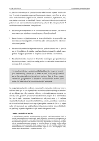 © FUOC • PID_00151141

13

La gestión sostenible de un paisaje cultural debe intentar superar muchos retos. El propio proceso de preservación comporta riesgos específicos al introducir nuevas variables (organización, técnicos, normativas, reglamentos, etc.)
que pueden amenazar su fragilidad. Por esta razón deben seguirse criterios respetuosos con las dos dimensiones (cultural y natural) del paisaje cultural. A
modo de resumen citaremos los siguientes:
•

Se deben promover técnicas de utilización viable de la tierra, de manera
que se generen relaciones armoniosas con el medio natural.

•

Las actividades económicas que se desarrollen deben ser sostenibles, de
manera que mantengan los ecosistemas y las formas culturales relacionadas con el paisaje.

•

Se debe compatibilizar la preservación del paisaje cultural con la gestión
de servicios básicos de calidad para la población (educación, salud, transportes, etc.) para garantizar su progreso social, cultural y económico.

•

Se deben fomentar procesos de desarrollo tecnológico que garanticen de
forma respetuosa la competitividad y productividad de las actividades económicas de la población.

No se debe condenar a una comunidad a aislarse del progreso tecnológico, económico y cultural por el hecho de vivir en un paisaje cultural
que se ha preservado con fuerza hasta nuestros días. Se deben buscar
alternativas que permitan la mejora de las condiciones de vida de la
población, su acceso a las oportunidades y a la riqueza.

En los paisajes culturales podemos encontrar los elementos básicos de los ecosistemas a los que se han superpuesto, moldeando la naturaleza y estableciendo un diálogo con ella, zonas de cultivo o explotación agraria, minería, industria, casas, pueblos, y todo tipo de elementos propios de la actividad de
las colectividades humanas. Pero el elemento más importante es el grado de
singularidad cultural, trascendencia histórica, artística, científica o simbólica
de un determinado paisaje cultural y su percepción y valorización local, regional e internacional, que será fundamental para determinar las posibilidades
de gestión y el grado de prioridad que merezca su preservación.
Paisajes culturales de interés
En todo territorio podemos encontrar trazos de paisajes culturales de interés. Pero su
entidad puede haber sido fragmentada por el desarrollo urbanístico, la imposición de
escenarios de aculturación, o por su deterioro medioambiental. Los cambios de uso y los
movimientos migratorios son también causas muy importantes de deterioro y desaparición de los paisajes culturales. Cuando un territorio atesora un paisaje cultural, puede
intentar preservarlo y gestionarlo desde una perspectiva de sostenibilidad utilizando los
instrumentos legales y administrativos existentes (leyes del suelo, planes y figuras urbanísticas, leyes de patrimonio y espacios naturales, etc.).

Las nuevas formas del patrimonio cultural

 