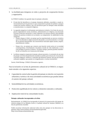 © FUOC • PID_00151141

•

17

La facilidad para integrarse en redes y proyectos de cooperación técnica
y organizativa.
La UNESCO establece tres grandes tipos de paisajes culturales:
•

El más fácil de identificar es el paisaje claramente definido, concebido y creado intencionalmente por las personas, lo que comprende los paisajes de jardines y parques
creados por razones estéticas, que con frecuencia (pero no siempre) están asociados
a construcciones o a conjuntos religiosos.

•

La segunda categoría es la del paisaje esencialmente evolutivo. Es el fruto de una exigencia originalmente social, económica, administrativa y/o religiosa y ha alcanzado
su forma actual por asociación y como respuesta a su entorno natural. Estos paisajes
reflejan este proceso evolutivo en su forma y su composición. Se subdividen en dos
categorías:
– Paisaje reliquia (o fósil), un paisaje que ha experimentado un proceso evolutivo
que se ha detenido en algún momento del pasado, ya sea bruscamente o a lo largo
de un periodo determinado. Sus características esenciales siguen siendo, empero,
materialmente visibles.
–

•

Paisaje vivo, un paisaje que conserva una función social activa en la sociedad
contemporánea, estrechamente vinculada al modo de vida tradicional, y en el
cual prosigue el proceso evolutivo. Al mismo tiempo, presenta pruebas manifiestas de su evolución en el transcurso del tiempo.

La última categoría comprende el paisaje cultural asociativo. La inclusión de este tipo
de paisaje en la lista del patrimonio mundial se justifica por la fuerza de evocación de
recuerdos religiosos, artísticos o culturales del elemento natural, más que por huellas
culturales tangibles, que pueden ser insignificantes o incluso inexistentes.

Fuente: World Heritage. UNESCO (Normativa vigente).

Para la inclusión en la lista de patrimonio cultural de la UNESCO, es importante atender a los siguientes aspectos:
•

Capacidad de control sobre la gestión del paisaje en relación con la presión
urbanística, turística o de otras actividades económicas que puedan alterar
el carácter del paisaje cultural.

•

Sostenibilidad de las actividades económicas.

•

Protección equilibrada de los valores y elementos naturales y culturales.

•

Implicación total de las comunidades locales.
Paisajes culturales incorporados a la lista
Recientemente, la UNESCO ha incorporado el proyecto de preservación del paisaje de
minería antigua de Las Médulas (León) y el paisaje cultural de Aranjuez (Madrid) a su
lista de patrimonio mundial.
Podéis encontrar información adicional sobre estos dos paisajes en las direcciones siguientes: http://www.aranjuez.net/ayuntamiento/pch.htm
http://www.fundacionlasmedulas.org

Las nuevas formas del patrimonio cultural

 