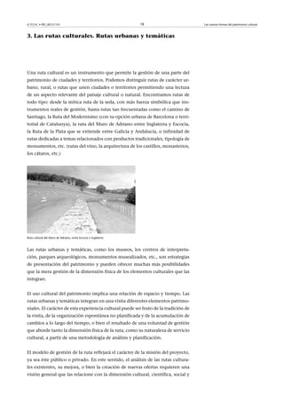 © FUOC • PID_00151141

18

3. Las rutas culturales. Rutas urbanas y temáticas

Una ruta cultural es un instrumento que permite la gestión de una parte del
patrimonio de ciudades y territorios. Podemos distinguir rutas de carácter urbano, rural, o rutas que unen ciudades o territorios permitiendo una lectura
de un aspecto relevante del paisaje cultural o natural. Encontramos rutas de
todo tipo: desde la mítica ruta de la seda, con más fuerza simbólica que instrumentos reales de gestión, hasta rutas tan frecuentadas como el camino de
Santiago, la Ruta del Modernismo (con su opción urbana de Barcelona o territorial de Catalunya), la ruta del Muro de Adriano entre Inglaterra y Escocia,
la Ruta de la Plata que se extiende entre Galicia y Andalucía, o infinidad de
rutas dedicadas a temas relacionados con productos tradicionales, tipología de
monumentos, etc. (rutas del vino, la arquitectura de los castillos, monasterios,
los cátaros, etc.)

Ruta cultural del Muro de Adriano, entre Escocia e Inglaterra

Las rutas urbanas y temáticas, como los museos, los centros de interpretación, parques arqueológicos, monumentos musealizados, etc., son estrategias
de presentación del patrimonio y pueden ofrecer muchas más posibilidades
que la mera gestión de la dimensión física de los elementos culturales que las
integran.
El uso cultural del patrimonio implica una relación de espacio y tiempo. Las
rutas urbanas y temáticas integran en una visita diferentes elementos patrimoniales. El carácter de esta experiencia cultural puede ser fruto de la tradición de
la visita, de la organización espontánea no planificada y de la acumulación de
cambios a lo largo del tiempo, o bien el resultado de una voluntad de gestión
que aborde tanto la dimensión física de la ruta, como su naturaleza de servicio
cultural, a partir de una metodología de análisis y planificación.
El modelo de gestión de la ruta reflejará el carácter de la misión del proyecto,
ya sea éste público o privado. En este sentido, el análisis de las rutas culturales existentes, su mejora, o bien la creación de nuevas ofertas requieren una
visión general que las relacione con la dimensión cultural, científica, social y

Las nuevas formas del patrimonio cultural

 