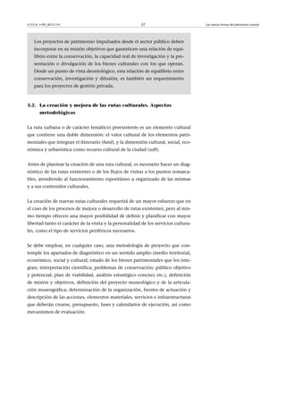© FUOC • PID_00151141

22

Los proyectos de patrimonio impulsados desde el sector público deben
incorporar en su misión objetivos que garanticen una relación de equilibrio entre la conservación, la capacidad real de investigación y la presentación o divulgación de los bienes culturales con los que operan.
Desde un punto de vista deontológico, esta relación de equilibrio entre
conservación, investigación y difusión, es también un requerimiento
para los proyectos de gestión privada.

3.2. La creación y mejora de las rutas culturales. Aspectos
metodológicos
La ruta (urbana o de carácter temático) preexistente es un elemento cultural
que contiene una doble dimensión: el valor cultural de los elementos patrimoniales que integran el itinerario (hard), y la dimensión cultural, social, económica y urbanística como recurso cultural de la ciudad (soft).
Antes de plantear la creación de una ruta cultural, es necesario hacer un diagnóstico de las rutas existentes o de los flujos de visitas a los puntos remarcables, atendiendo al funcionamiento espontáneo u organizado de las mismas
y a sus contenidos culturales.
La creación de nuevas rutas culturales requerirá de un mayor esfuerzo que en
el caso de los procesos de mejora o desarrollo de rutas existentes, pero al mismo tiempo ofrecen una mayor posibilidad de definir y planificar con mayor
libertad tanto el carácter de la visita y la personalidad de los servicios culturales, como el tipo de servicios periféricos necesarios.
Se debe emplear, en cualquier caso, una metodología de proyecto que contemple los apartados de diagnóstico en un sentido amplio (medio territorial,
económico, social y cultural; estado de los bienes patrimoniales que los integran; interpretación científica; problemas de conservación; público objetivo
y potencial; plan de viabilidad, análisis estratégico conciso; etc.), definición
de misión y objetivos, definición del proyecto museológico y de la articulación museográfica; determinación de la organización, frentes de actuación y
descripción de las acciones, elementos materiales, servicios e infraestructuras
que deberán crearse, presupuesto, fases y calendarios de ejecución, así como
mecanismos de evaluación.

Las nuevas formas del patrimonio cultural

 