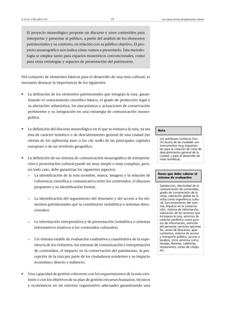 © FUOC • PID_00151141

23

Las nuevas formas del patrimonio cultural

El proyecto museológico propone un discurso y unos contenidos para
interpretar y presentar al público, a partir del análisis de los elementos
patrimoniales y su contexto, en relación con su público objetivo. El proyecto museográfico nos indica cómo vamos a presentarlo. Esta metodología se emplea tanto para espacios museísticos convencionales, como
para otras estrategias y espacios de presentación del patrimonio.

Del conjunto de elementos básicos para el desarrollo de una ruta cultural, es
necesario destacar la importancia de los siguientes:
•

La definición de los elementos patrimoniales que integran la ruta, garantizando el conocimiento científico básico, el grado de protección legal y
su afectación urbanística, los mecanismos y actuaciones de conservación
pertinentes y su integración en una estrategia de comunicación museográfica.

•

La definición del discurso museológico en el que se enmarca la ruta, ya sea
ésta de carácter temático o de descubrimiento general de una ciudad (las
ofertas de los sightseeing tours o los city walks de las principales capitales
europeas) o de un territorio geográfico.

•

La definición de un sistema de comunicación museográfico de interpreta-

Nota
Los autobuses turísticos (tourist buses) de las ciudades son
instrumentos muy importantes para la creación de rutas de
descubrimiento general de la
ciudad, y para el desarrollo de
rutas temáticas.

ción y presentación cultural puede ser muy simple o muy complejo, pero,
en todo caso, debe garantizar los siguientes aspectos:
–

La identificación de la ruta (nombre, marca, imagen) y la relación de
coherencia científica y comunicativa entre los contenidos, el discurso
propuesto y su identificación formal.

–

La identificación del seguimiento del itinerario y del acceso a los elementos patrimoniales que la constituyen (señalética o sistemas direccionales).

–

La información interpretativa y de presentación (señalética o sistemas
informativos relativos a los contenidos culturales).

–

Un sistema estable de evaluación cualitativa y cuantitativa de la experiencia de los visitantes, los sistemas de comunicación e interpretación
de contenidos, el impacto en la conservación del patrimonio, la percepción de la ruta por parte de los ciudadanos residentes y su impacto
económico directo e indirecto.

•

Una capacidad de gestión coherente con los requerimientos de la ruta existente o con los objetivos de su plan de gestión (recursos humanos, técnicos
y económicos en un entorno organizativo adecuado) garantizando una

Ítems que debe valorar el
sistema de evaluación
Satisfacción, efectividad de la
comunicación de contenidos,
grado de comprensión de la
visita, valoración global de la
visita como experiencia cultural, funcionamiento del sistema, impacto en la conservación, sistema de información,
valoración de los servicios que
incorpora la ruta, servicios de
carácter periférico como puntos de información, atención
del personal, servicios opcionales, zonas de descanso, aparcamientos, sistema de acceso
y transporte público, acceso a
lavabos, otros servicios como
tiendas, librerías, cafeterías,
restaurantes, zonas de cobijo,
etc.

 