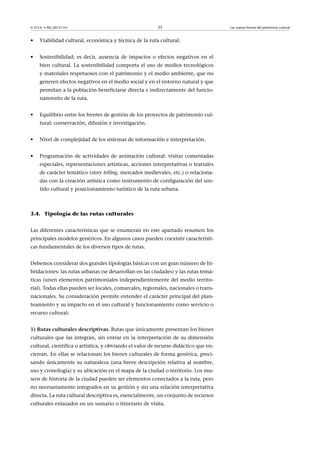 © FUOC • PID_00151141

25

•

Viabilidad cultural, económica y técnica de la ruta cultural.

•

Sostenibilidad; es decir, ausencia de impactos o efectos negativos en el
bien cultural. La sostenibilidad comporta el uso de medios tecnológicos
y materiales respetuosos con el patrimonio y el medio ambiente, que no
generen efectos negativos en el medio social y en el entorno natural y que
permitan a la población beneficiarse directa e indirectamente del funcionamiento de la ruta.

•

Equilibrio entre los frentes de gestión de los proyectos de patrimonio cultural: conservación, difusión e investigación.

•

Nivel de complejidad de los sistemas de información e interpretación.

•

Programación de actividades de animación cultural: visitas comentadas
especiales, representaciones artísticas, acciones interpretativas o teatrales
de carácter temático (story telling, mercados medievales, etc.) o relacionadas con la creación artística como instrumento de configuración del sentido cultural y posicionamiento turístico de la ruta urbana.

3.4. Tipología de las rutas culturales
Las diferentes características que se enumeran en este apartado resumen los
principales modelos genéricos. En algunos casos pueden coexistir características fundamentales de los diversos tipos de rutas.
Debemos considerar dos grandes tipologías básicas con un gran número de hibridaciones: las rutas urbanas (se desarrollan en las ciudades) y las rutas temáticas (unen elementos patrimoniales independientemente del medio territorial). Todas ellas pueden ser locales, comarcales, regionales, nacionales o transnacionales. Su consideración permite entender el carácter principal del planteamiento y su impacto en el uso cultural y funcionamiento como servicio o
recurso cultural:
1)Rutasculturalesdescriptivas. Rutas que únicamente presentan los bienes
culturales que las integran, sin entrar en la interpretación de su dimensión
cultural, científica o artística, y obviando el valor de recurso didáctico que encierran. En ellas se relacionan los bienes culturales de forma genérica, precisando únicamente su naturaleza (una breve descripción relativa al nombre,
uso y cronología) y su ubicación en el mapa de la ciudad o territorio. Los museos de historia de la ciudad pueden ser elementos conectados a la ruta, pero
no necesariamente integrados en su gestión y sin una relación interpretativa
directa. La ruta cultural descriptiva es, esencialmente, un conjunto de recursos
culturales enlazados en un sumario o itinerario de visita.

Las nuevas formas del patrimonio cultural

 