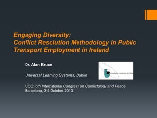 Engaging Diversity:
Conflict Resolution Methodology in Public
Transport Employment in Ireland
Dr. Alan Bruce
Universal Learning Systems, Dublin
UOC: 6th International Congress on Conflictology and Peace
Barcelona, 3-4 October 2013

 