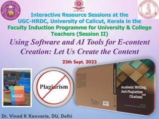 Interactive Resource Sessions at the
UGC-HRDC, University of Calicut, Kerala in the
Faculty Induction Programme for University & College
Teachers (Session II)
Using Software and AI Tools for E-content
Creation: Let Us Create the Content
23th Sept, 2023
Dr. Vinod K Kanvaria, DU, Delhi
 