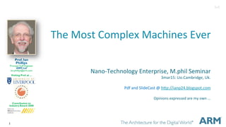 1
The$Most$Complex$Machines$Ever$
Nano6Technology$Enterprise,$M.phil$Seminar$
3mar15:$Uo.Cambridge,$Uk.$
$
Pdf$and$SlideCast$@$hGp://ianp24.blogspot.com$
$
Opinions$expressed$are$my$own$...$
$
$
Prof. Ian
Phillips
Principal Staff Engineer
ARM Ltd
ian.phillips@arm.com
Visiting Prof. at ...
Contribution to
Industry Award 2008
3v0
 
