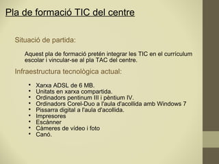 Pla de formació TIC del centre
Situació de partida:
Aquest pla de formació pretén integrar les TIC en el currículum
escolar i vincular-se al pla TAC del centre.
Infraestructura tecnològica actual:
 Xarxa ADSL de 6 MB.
 Unitats en xarxa compartida.
 Ordinadors pentinum III i pèntium IV.
 Ordinadors Corel-Duo a l'aula d'acollida amb Windows 7
 Pissarra digital a l'aula d'acollida.
 Impresores
 Escànner
 Càmeres de vídeo i foto
 Canó.
 