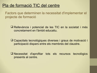 Pla de formació TIC del centre
Factors que determinen la necessitat d'implementar el
projecte de formació
 Rellevància i potencial de les TIC en la societat i més
concretament en l'àmbit educatiu.
 Capacitats tecnològiques diverses i graus de motivació i
participació dispars entre els membres del claustre.
 Necessitat d'aprofitar tots els recursos tecnològics
presents al centre.
 