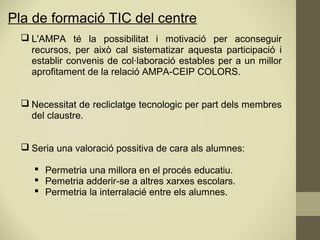  L'AMPA té la possibilitat i motivació per aconseguir
recursos, per això cal sistematizar aquesta participació i
establir convenis de col·laboració estables per a un millor
aprofitament de la relació AMPA-CEIP COLORS.
 Necessitat de recliclatge tecnologic per part dels membres
del claustre.
 Seria una valoració possitiva de cara als alumnes:
 Permetria una millora en el procés educatiu.
 Pemetria adderir-se a altres xarxes escolars.
 Permetria la interralacié entre els alumnes.
Pla de formació TIC del centre
 