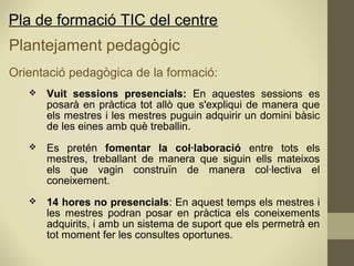 Pla de formació TIC del centre
Plantejament pedagògic
Orientació pedagògica de la formació:
 Vuit sessions presencials: En aquestes sessions es
posarà en pràctica tot allò que s'expliqui de manera que
els mestres i les mestres puguin adquirir un domini bàsic
de les eines amb què treballin.
 Es pretén fomentar la col·laboració entre tots els
mestres, treballant de manera que siguin ells mateixos
els que vagin construïn de manera col·lectiva el
coneixement.
 14 hores no presencials: En aquest temps els mestres i
les mestres podran posar en pràctica els coneixements
adquirits, i amb un sistema de suport que els permetrà en
tot moment fer les consultes oportunes.
 