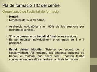 Organització de l'activitat de formació
 Horari:
 Dimecres de 17 a 19 hores.
 Assitència obligatòria a un 80% de les sessions per
obtindre el certificat.
 S'ha de presentar un treball al final de les sessions.
 Es pot treballar individualment o en grups de 3 o 4
persones.
 Espai virtual Moodle: Sistema de suport per a
l'ensenyament. Allí trobareu les diferents sessions de
treball, el material que anem fent i podreu també
connectar amb els altres mestres i amb els formadors.
Pla de formació TIC del centre
 