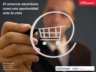 El comercio electrónico
como una oportunidad
ante la crisis




Toni Mascaró
@tonimascaro
Director General
eMascaró Crossmedia, S.L.
 