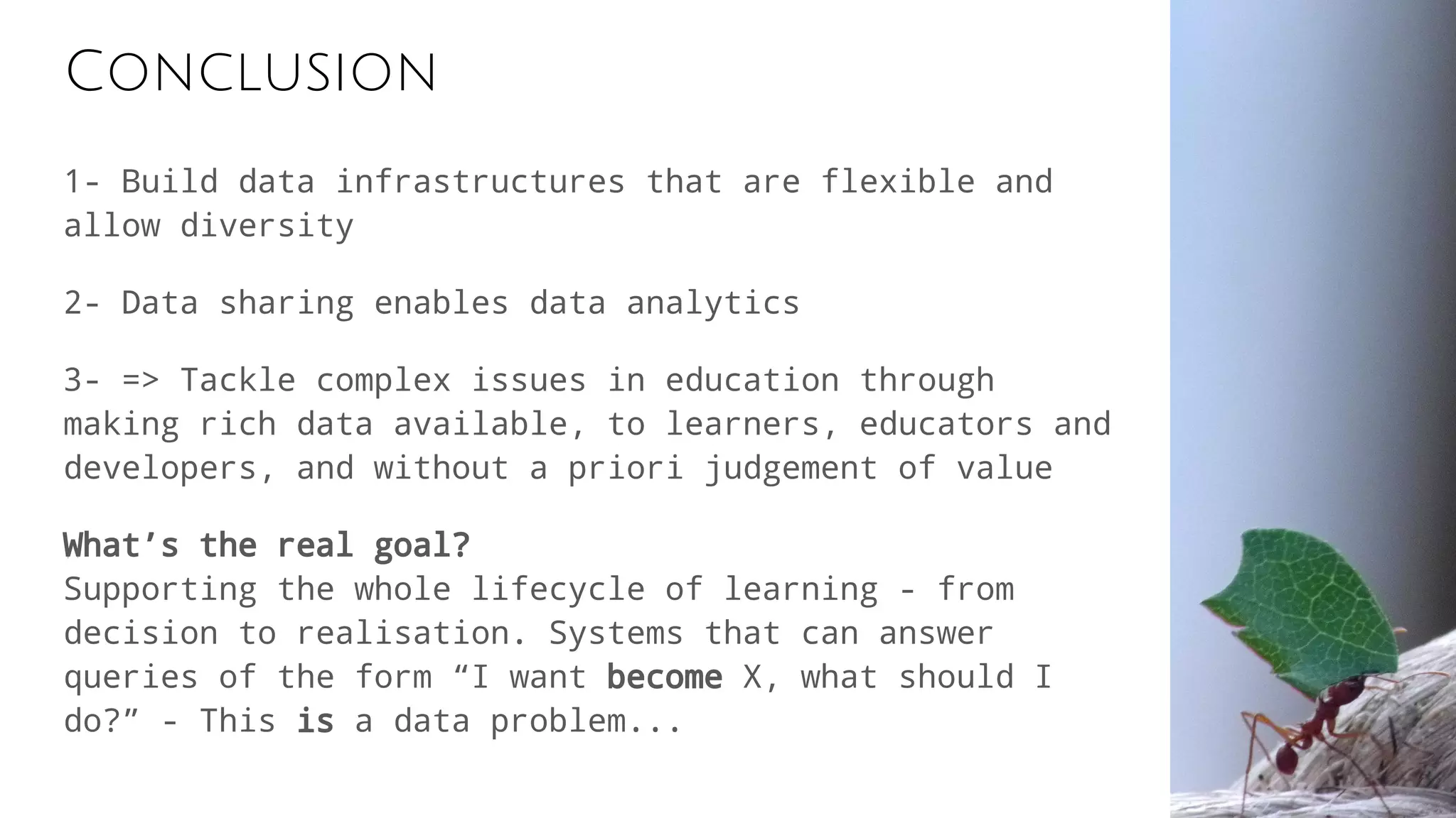 Conclusion
1- Build data infrastructures that are flexible and
allow diversity
2- Data sharing enables data analytics
3- => Tackle complex issues in education through
making rich data available, to learners, educators and
developers, and without a priori judgement of value
What’s the real goal?
Supporting the whole lifecycle of learning - from
decision to realisation. Systems that can answer
queries of the form “I want become X, what should I
do?” - This is a data problem...
 