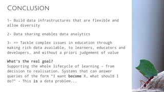 Conclusion
1- Build data infrastructures that are flexible and
allow diversity
2- Data sharing enables data analytics
3- => Tackle complex issues in education through
making rich data available, to learners, educators and
developers, and without a priori judgement of value
What’s the real goal?
Supporting the whole lifecycle of learning - from
decision to realisation. Systems that can answer
queries of the form “I want become X, what should I
do?” - This is a data problem...
 