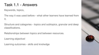 Task 1.1 - Answers
Keywords, topics,
The way it was used before - what other learners have learned from
it.
Structure and categories - topics and subtopics, granular and deep
classifications.
Relationships between topics and between resources.
Learning objective!
Learning outcomes - skills and knolwdge
 