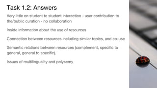 Task 1.2: Answers
Very little on student to student interaction - user contribution to
the/public curation - no collaboration
Inside information about the use of resources
Connection between resources including similar topics, and co-use
Semantic relations between resources (complement, specific to
general, general to specific).
Issues of multilinguality and polysemy
 