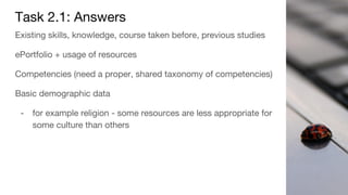 Task 2.1: Answers
Existing skills, knowledge, course taken before, previous studies
ePortfolio + usage of resources
Competencies (need a proper, shared taxonomy of competencies)
Basic demographic data
- for example religion - some resources are less appropriate for
some culture than others
 