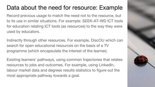 Data about the need for resource: Example
Record previous usage to match the need not to the resource, but
to its use in similar situations. For example: SEEK-AT-WD ICT tools
for education relating ICT tools (as resources) to the way they were
used by educators.
Indirectly through other resources. For example, DiscOU which can
search for open educational resources on the basis of a TV
programme (which encapsulate the interest of the learner).
Existing learners’ pathways, using common trajectories that relates
resources to jobs and outcomes. For example, using LinkedIn,
labour market data and degrees results statistics to figure out the
most appropriate pathway towards a goal.
 