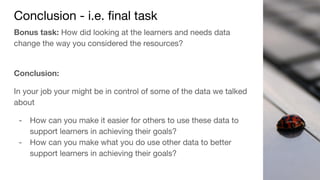 Conclusion - i.e. final task
Bonus task: How did looking at the learners and needs data
change the way you considered the resources?
Conclusion:
In your job your might be in control of some of the data we talked
about
- How can you make it easier for others to use these data to
support learners in achieving their goals?
- How can you make what you do use other data to better
support learners in achieving their goals?
 