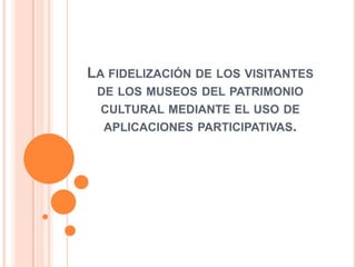 La fidelización de los visitantes de los museos del patrimonio cultural mediante el uso de aplicaciones participativas. 