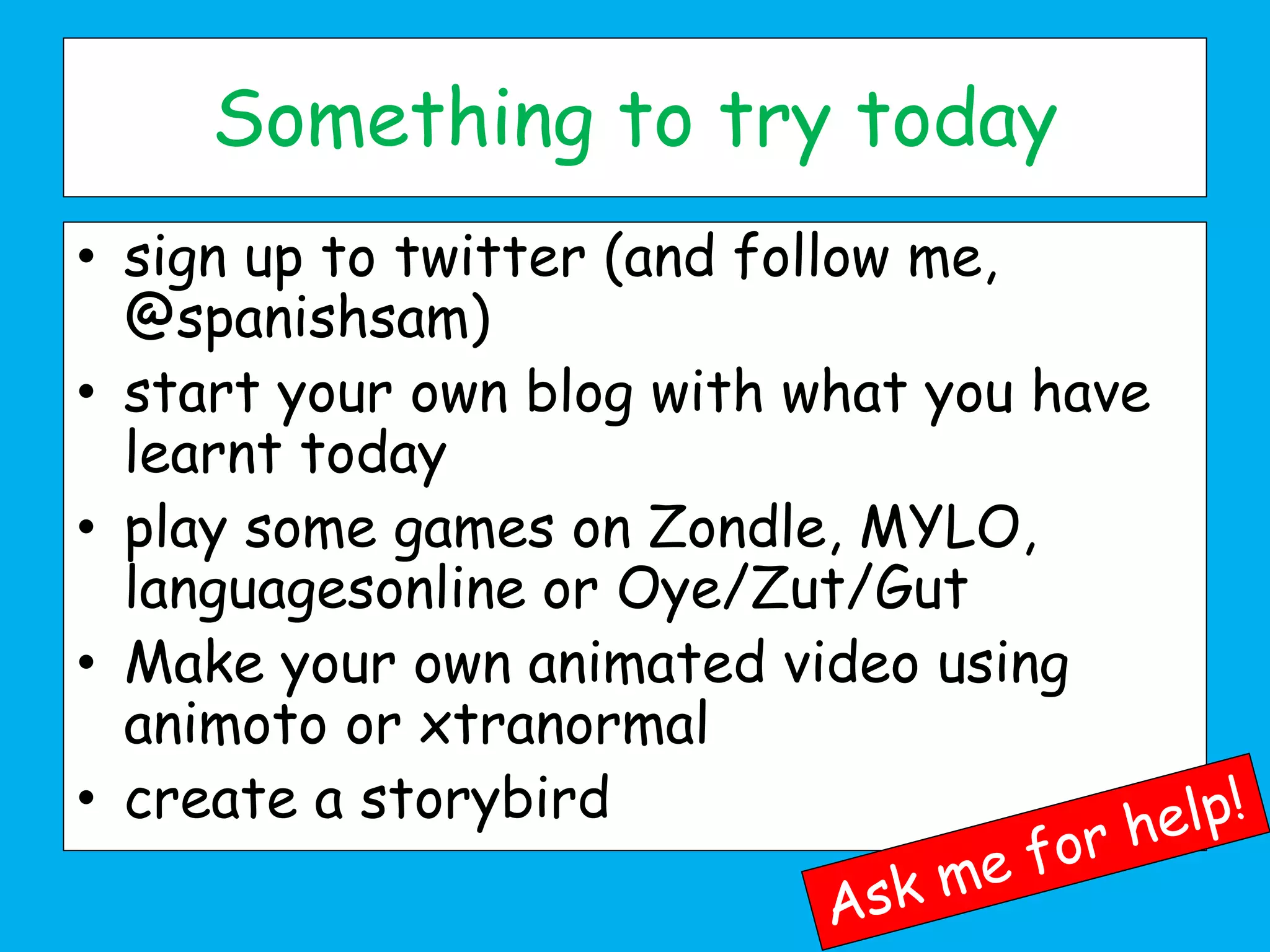 Something to try today
• sign up to twitter (and follow me,
@spanishsam)
• start your own blog with what you have
learnt today
• play some games on Zondle, MYLO,
languagesonline or Oye/Zut/Gut
• Make your own animated video using
animoto or xtranormal
• create a storybird
 