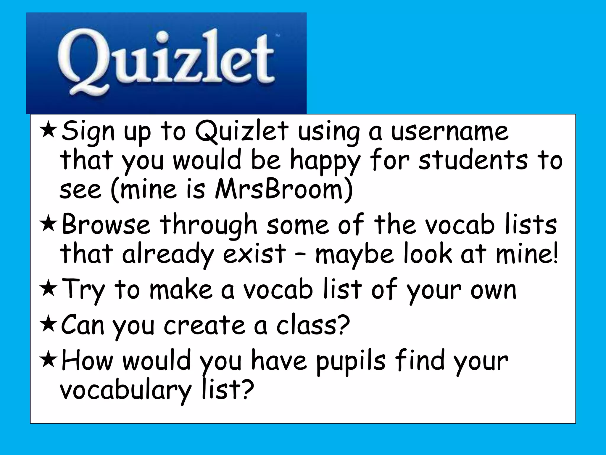 Sign up to Quizlet using a username
that you would be happy for students to
see (mine is MrsBroom)
Browse through some of the vocab lists
that already exist – maybe look at mine!
Try to make a vocab list of your own
Can you create a class?
How would you have pupils find your
vocabulary list?
 