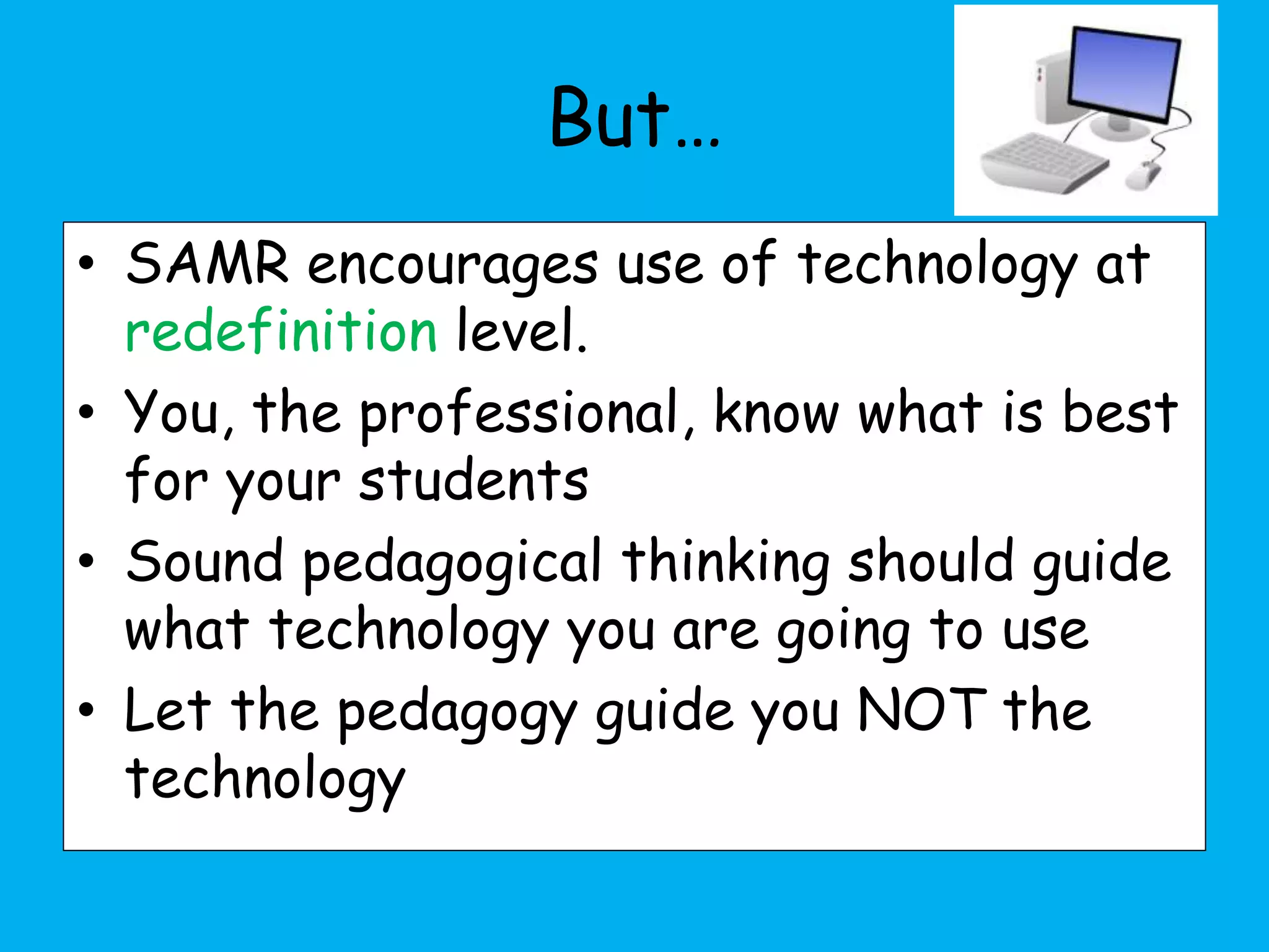 But…
• SAMR encourages use of technology at
redefinition level.
• You, the professional, know what is best
for your students
• Sound pedagogical thinking should guide
what technology you are going to use
• Let the pedagogy guide you NOT the
technology
 