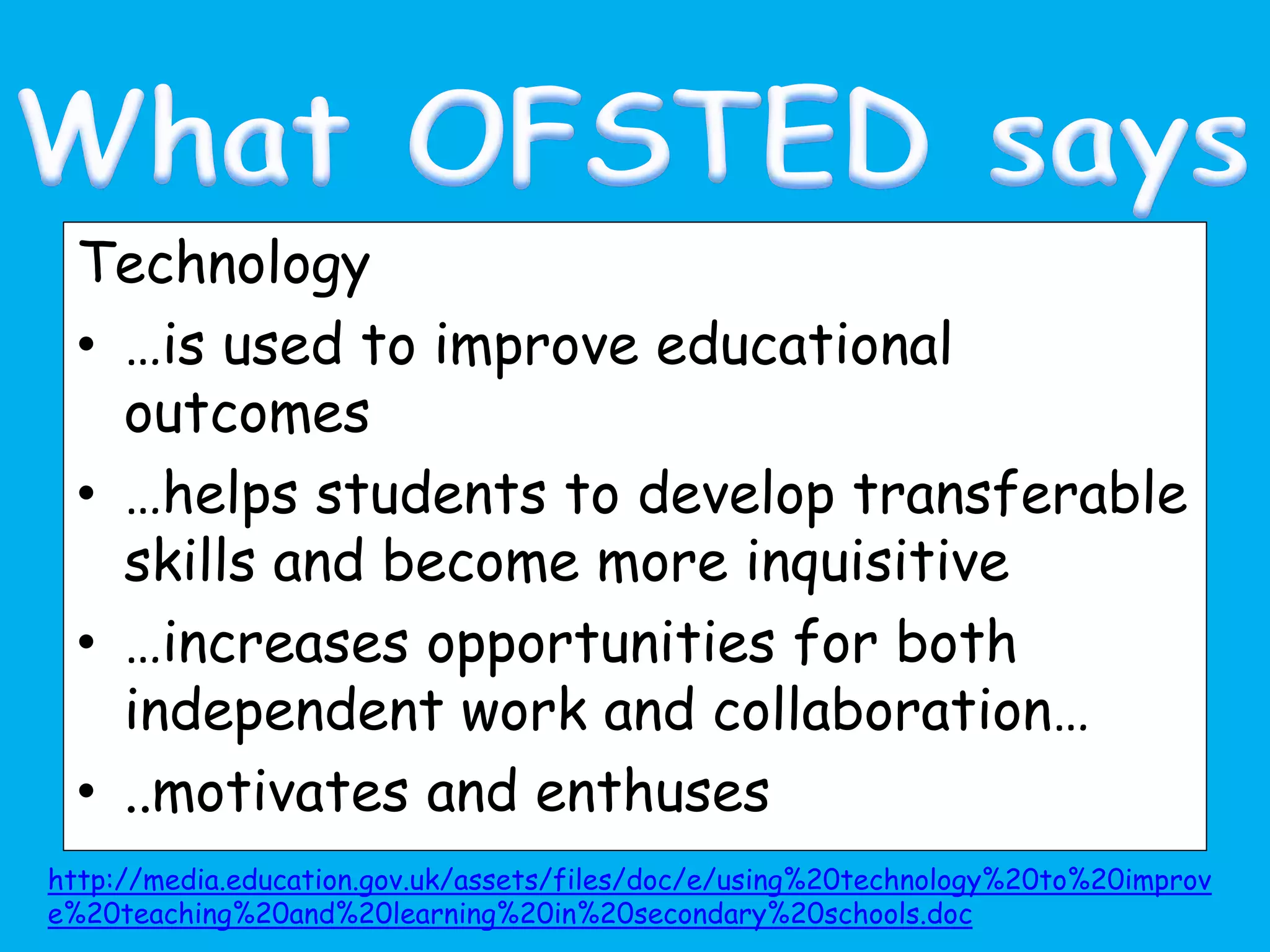 Technology
• …is used to improve educational
outcomes
• …helps students to develop transferable
skills and become more inquisitive
• …increases opportunities for both
independent work and collaboration…
• ..motivates and enthuses
http://media.education.gov.uk/assets/files/doc/e/using%20technology%20to%20improv
e%20teaching%20and%20learning%20in%20secondary%20schools.doc
 