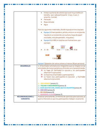  Cintaso pulserasde coloresque seanmuyvisiblesen
tamaño, (por cada participante 1 rojo,1 azul,1
amarillo,1verde)
 Paliacate
 Ropa cómoda
 Agua
Para lossiguientes materiales,dividirel grupoentresequipos
 Equipo A (traerpandero,pelota,arrozenun recipiente,
liquidoenunrecipiente concuchara,hojasde papel
recicladas,reloj despertador, etiquetas)
 Equipo B (el ABCen tarjetasconilustraciones por
ejemplo
 A de B de C de D de
E de
Equipo C (popotes de varios colores al menos 50 por persona)
DESARROLLO: 1. El facilitadorsolicitaráalos integrantesque se integrenenlas
actividadesde maneraprácticay eficiente conel procedimiento:
 Lo hago (El facilitador lo ejecuta y los participantes
observan la ejecución)
 Lo hacemos (Facilitador y participantes)
 Lo hacen (Los participantes lo ejecutan y facilitador
observa la ejecución)
1 .- MIS MANOS (anexo 2 )
2.- FIGURA Y MOVIMIENTO(anexo 3)
3.- OJOS QUE NO VEN, OIDOS QUE SE DIVIERTEN(anexo 4)
4.- VEO VEO (anexo 5)
5.- MI CASA(anexo 6)
6.- MEMORIA A COLOR(anexo 7)
RECOMENDACIONES /
VARIANTES:
Practicar previamente, el mínimo de ejercicios para ejecutar, ya
que la intención es que los participantes trabajen vivamente.
 