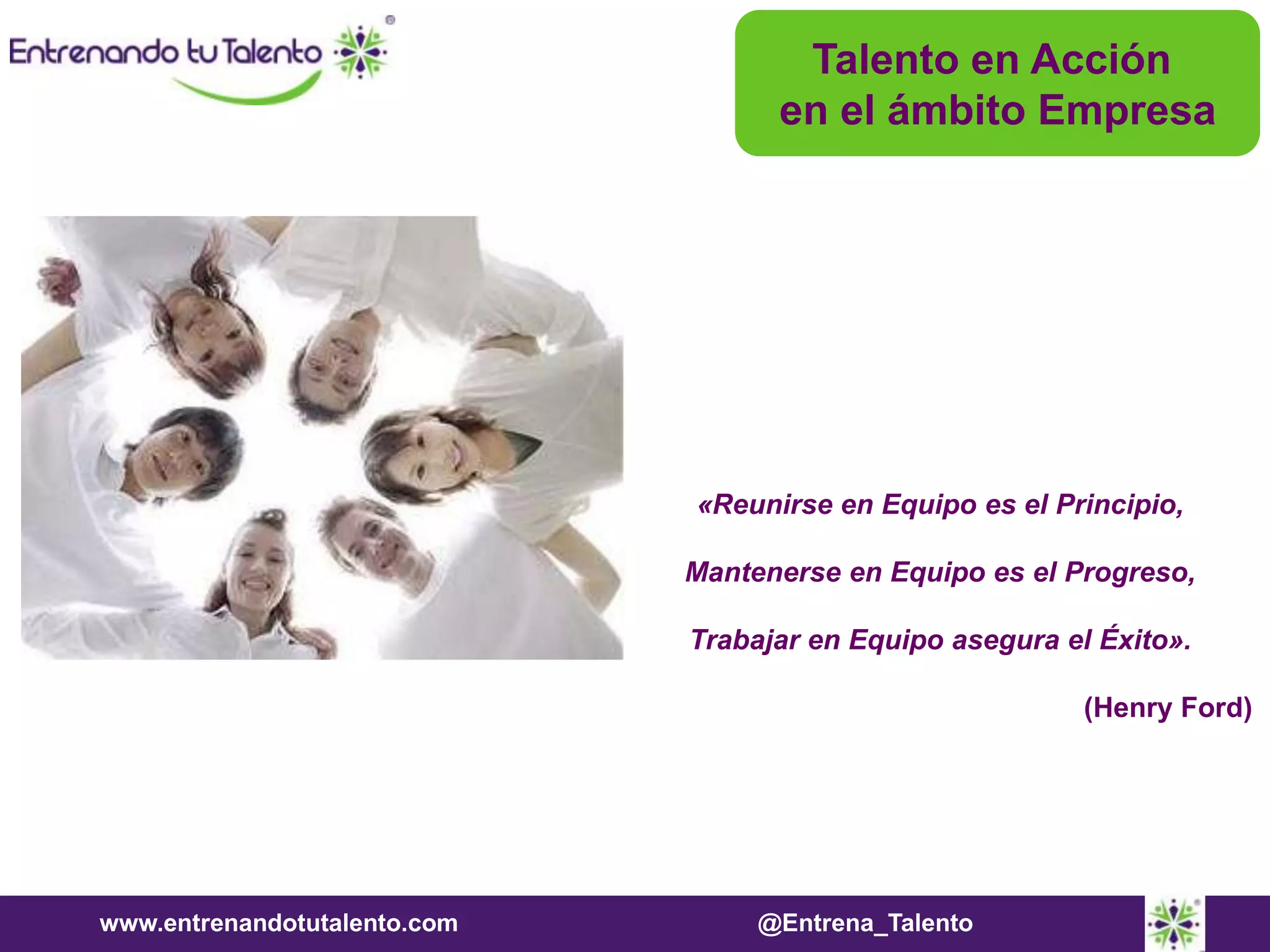 www.entrenandotutalento.com @Entrena_Talento
Talento en Acción
en el ámbito Empresa
«Reunirse en Equipo es el Principio,
Mantenerse en Equipo es el Progreso,
Trabajar en Equipo asegura el Éxito».
(Henry Ford)
 