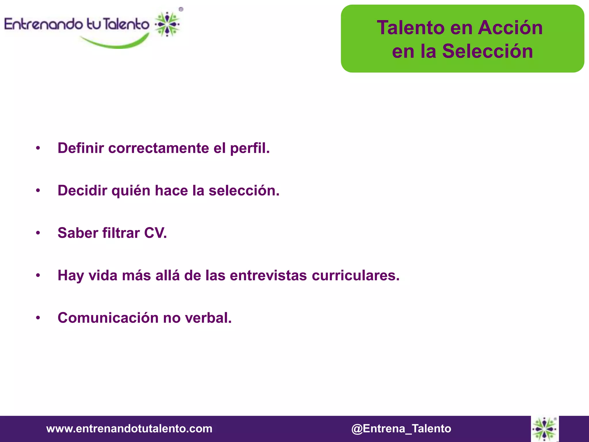 www.entrenandotutalento.com @Entrena_Talento
• Definir correctamente el perfil.
• Decidir quién hace la selección.
• Saber filtrar CV.
• Hay vida más allá de las entrevistas curriculares.
• Comunicación no verbal.
Talento en Acción
en la Selección
 