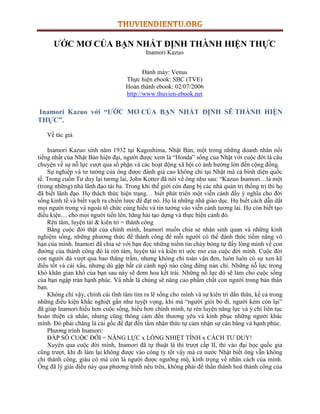 ƯỚC MƠ CỦA BẠN NHẤT ĐỊNH THÀNH HIỆN THỰC 
Inamori Kazuo 
Đánh máy: Venus 
Thực hiện ebook: SBC (TVE) 
Hoàn thành ebook: 02/07/2006 
http://www.thuvien-ebook.net 
Inamori Kazuo với “ƯỚC MƠ CỦA BẠN NHẤT ĐỊNH SẼ THÀNH HIỆN 
THỰC”. 
Về tác giả 
Inamori Kazuo sinh năm 1932 tại Kagoshima, Nhật Bản, một trong những doanh nhân nổi 
tiếng nhất của Nhật Bản hiện đại, ngƣời đƣợc xem là “Honda” sống của Nhật với cuộc đời là câu 
chuyện về sự nỗ lực vƣợt qua số phận và các hoạt động xã hội có ảnh hƣởng lớn đến cộng đồng. 
Sự nghiệp và tƣ tƣởng của ông đƣợc đánh giá cao không chỉ tại Nhật mà cả bình diện quốc 
tế. Trong cuốn Tƣ duy lại tƣơng lai, John Kotter đã nói về ông nhƣ sau: “Kazuo Inamori…là một 
(trong những) nhà lãnh đạo tài ba. Trong khi thế giới còn đang bị các nhà quản trị thống trị thì họ 
đã biết lãnh đạo. Họ thách thức hiện trạng… biết phát triển một viễn cảnh đầy ý nghĩa cho đời 
sống kinh tế và biết vạch ra chiến lƣợc để đạt nó. Họ là những nhà giáo dục. Họ biết cách dẫn dắt 
mọi ngƣời trong và ngoài tổ chức cùng hiểu và tin tƣởng vào viễn cảnh tƣơng lai. Họ còn biết tạo 
điều kiện… cho mọi ngƣời tiến lên, hăng hái tạo dựng và thực hiện cảnh đó. 
Rèn tâm, luyện tài & kiên trì = thành công 
Bằng cuộc đời thật của chính mình, Inamori muốn chia sẻ nhân sinh quan và những kinh 
nghiệm sống, những phƣơng thức để thành công để mỗi ngƣời có thể đánh thức tiềm năng vô 
hạn của mình. Inamori đã chia sẻ với bạn đọc những niềm tin cháy bỏng tự đấy lòng mình về con 
đƣờng của thành công đó là rèn tâm, luyện tài và kiên trì ƣớc mơ của cuộc đời mình. Cuộc đời 
con ngƣời dù vƣợt qua bao thăng trầm, nhƣng không chỉ toàn vận đen, luôn luôn có sự xen kẽ 
điều tốt và cái xấu, nhƣng dù gặp bất cứ cảnh ngộ nào cũng đừng nản chí. Những nỗ lực trong 
khó khăn gian khổ của bạn sau này sẽ đơm hoa kết trái. Những nỗ lực đó sẽ làm cho cuộc sống 
của bạn ngập tràn hạnh phúc. Và nhất là chúng sẽ nâng cao phẩm chất con ngƣời trong bản thân 
bạn. 
Không chỉ vậy, chính cái tĩnh tâm tìm ra lẽ sống cho mình và sự kiên trì dấn thân, kể cả trong 
những điều kiện khắc nghiệt gần nhƣ tuyệt vọng, khi mà “ngƣời giỏi bỏ đi, ngƣời kém còn lại” 
đã giúp Inamori hiểu hơn cuộc sống, hiểu hơn chính mình, tự rèn luyện năng lực và ý chí liên tục 
hoàn thiện cá nhân, nhƣng cũng thông cảm đến thƣơng yêu và kính phục những ngƣời khác 
mình. Đó phải chăng là cái gốc để đạt đến tầm nhận thức tự cảm nhận sự cân bằng và hạnh phúc. 
Phƣơng trình Inamori: 
ĐÁP SỐ CUỘC ĐỜI = NĂNG LỰC x LÕNG NHIỆT TÌNH x CÁCH TƢ DUY! 
Xuyên qua cuộc đời mình, Inamori đã tự thuật là thi trƣợt cấp II, thi vào đại học quốc gia 
cũng trƣợt, khi đi làm lại không đƣợc vào công ty tốt vậy mà cả nƣớc Nhật biết ông vẫn không 
chỉ thành công, giàu có mà còn là ngƣời đƣợc ngƣỡng mộ, kính trọng về nhân cách của mình. 
Ông đã lý giải điều này qua phƣơng trình nêu trên, không phải để thần thánh hoá thành công của 
 