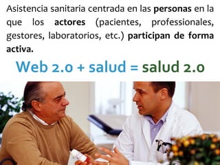 Asistencia sanitaria centrada en las personas en la 
que  los  actores (pacientes,  professionales, 
gestores,  laboratorios,  etc.)  participan  de  forma 
activa. 

  Web 2.0 + salud = salud 2.0
 