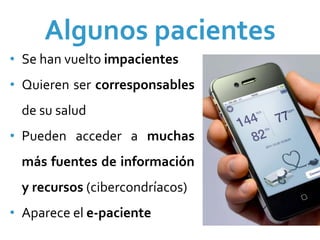 Algunos pacientes
• Se han vuelto impacientes
• Quieren  ser  corresponsables
  de su salud
• Pueden  acceder  a  muchas 
  más  fuentes  de  información 
  y recursos (cibercondríacos)
• Aparece el e‐paciente
 