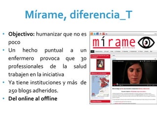 Mírame, diferencia_T
• Objectivo: humanizar que no es 
  poco
• Un  hecho puntual  a  un 
  enfermero  provoca  que  30 
  professionales de  la  salud 
  trabajen en la iniciativa
• Ya  tiene  instituciones  y  más  de 
  250 blogs adheridos.
• Del online al offline
 