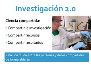 Investigación 2.0 
Ciencia compartida:
• Compartir la investigación
• Compartir recursos 
• Compartir resultados


Relación fluida entre las personas y datos compartidos 
de forma abierta
 