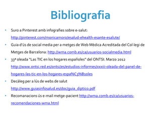 Bibliografia
•   Suro a Pinterest amb infografies sobre e‐salut: 
    http://pinterest.com/monicamoro/esalud‐ehealth‐esante‐esalute/
•   Guia d’ús de social media per a metges de Web Mèdica Acreditada del Col∙legi de 
    Metges de Barcelona: http://wma.comb.es/ca/usuarios‐socialmedia.html
•   33ª oleada “Las TIC en los hogares españoles” del ONTSI. Marzo 2012 
    http://www.ontsi.red.es/ontsi/es/estudios‐informes/xxxiii‐oleada‐del‐panel‐de‐
    hogares‐las‐tic‐en‐los‐hogares‐espa%C3%B1oles
•   Decàleg per a lús de webs de salut
    http://www.guiasinfosalud.es/doc/guia_diptico.pdf
•   Recomanacions ús e‐mail metge‐pacient http://wma.comb.es/ca/usuarios‐
    recomendaciones‐wma.html
 