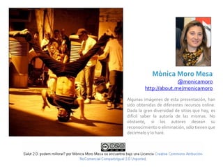 Mònica Moro Mesa
                        @monicamoro
          http://about.me/monicamoro
Algunas  imágenes  de  esta  presentación,  han 
sido  obtenidas  de  diferentes  recursos  online. 
Dada  la  gran  diversidad  de  sitios  que  hay,  es 
difícil  saber  la  autoría  de  las  mismas.  No 
obstante,  si  los  autores  desean  su 
reconocimiento o eliminación, sólo tienen que 
decírmelo y lo haré.
 