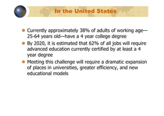 In the United States


!   Currently approximately 38% of adults of working age—
    25-64 years old—have a 4 year college degree
!   By 2020, it is estimated that 62% of all jobs will require
    advanced education currently certified by at least a 4
    year degree
!   Meeting this challenge will require a dramatic expansion
    of places in universities, greater efficiency, and new
    educational models
 