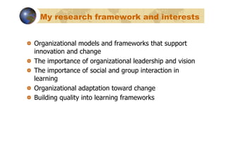 My research framework and interests


!   Organizational models and frameworks that support
    innovation and change
!   The importance of organizational leadership and vision
!   The importance of social and group interaction in
    learning
!   Organizational adaptation toward change
!   Building quality into learning frameworks
 