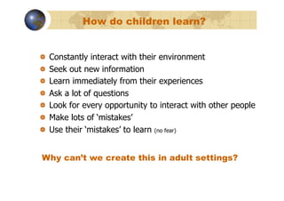 How do children learn?


!       Constantly interact with their environment
!       Seek out new information
!       Learn immediately from their experiences
!       Ask a lot of questions
!       Look for every opportunity to interact with other people
!       Make lots of ‘mistakes’
!       Use their ‘mistakes’ to learn (no fear)


Why can’t we create this in adult settings?
 