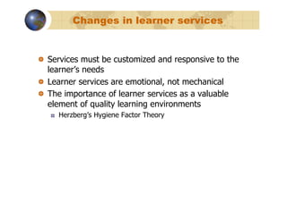 Changes in learner services


!   Services must be customized and responsive to the
    learner’s needs
!   Learner services are emotional, not mechanical
!   The importance of learner services as a valuable
    element of quality learning environments
   !    Herzberg’s Hygiene Factor Theory
 