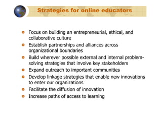 Strategies for online educators


!   Focus on building an entrepreneurial, ethical, and
    collaborative culture
!   Establish partnerships and alliances across
    organizational boundaries
!   Build wherever possible external and internal problem-
    solving strategies that involve key stakeholders
!   Expand outreach to important communities
!   Develop linkage strategies that enable new innovations
    to enter our organizations
!   Facilitate the diffusion of innovation
!   Increase paths of access to learning
 