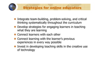 Strategies for online educators


!   Integrate team-building, problem-solving, and critical
    thinking systematically throughout the curriculum
!   Develop strategies for engaging learners in teaching
    what they are learning
!   Connect learners with each other
!   Connect learning with the learner’s previous
    experiences in every way possible
!   Invest in developing teaching skills in the creative use
    of technology
 