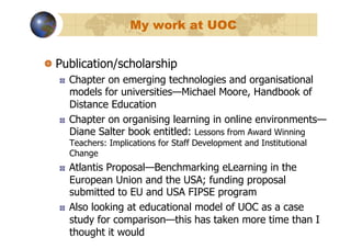 My work at UOC


!   Publication/scholarship
   !    Chapter on emerging technologies and organisational
        models for universities—Michael Moore, Handbook of
        Distance Education
   !    Chapter on organising learning in online environments—
        Diane Salter book entitled: Lessons from Award Winning
        Teachers: Implications for Staff Development and Institutional
        Change
   !    Atlantis Proposal—Benchmarking eLearning in the
        European Union and the USA; funding proposal
        submitted to EU and USA FIPSE program
   !    Also looking at educational model of UOC as a case
        study for comparison—this has taken more time than I
        thought it would
 